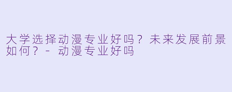 大学选择动漫专业好吗？未来发展前景如何？-动漫专业好吗