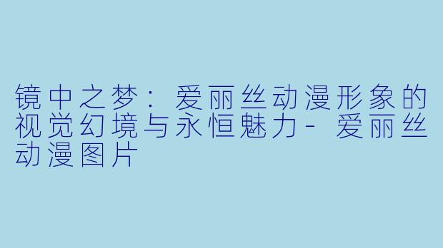镜中之梦：爱丽丝动漫形象的视觉幻境与永恒魅力-爱丽丝动漫图片