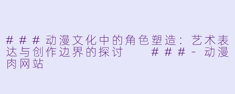 ###动漫文化中的角色塑造:艺术表达与创作边界的探讨
###-动漫肉网站