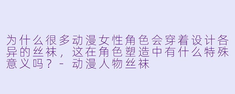 为什么很多动漫女性角色会穿着设计各异的丝袜，这在角色塑造中有什么特殊意义吗？