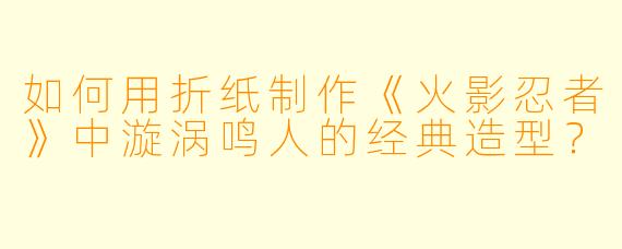 如何用折纸制作《火影忍者》中漩涡鸣人的经典造型？
