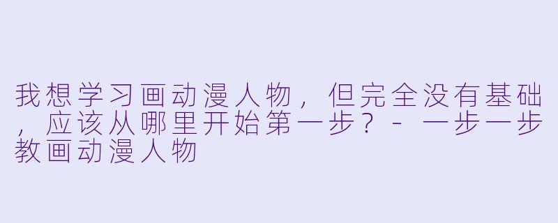 我想学习画动漫人物，但完全没有基础，应该从哪里开始第一步？-一步一步教画动漫人物