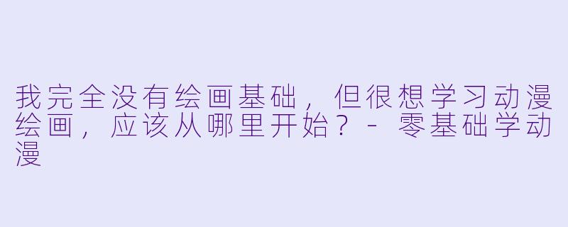 我完全没有绘画基础，但很想学习动漫绘画，应该从哪里开始？-零基础学动漫