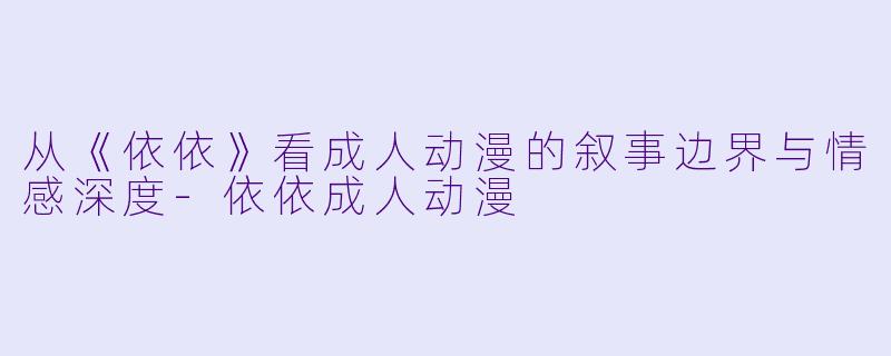 从《依依》看成人动漫的叙事边界与情感深度-依依成人动漫