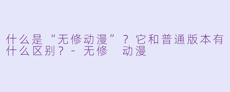 什么是“无修动漫”?它和普通版本有什么区别?-无修 动漫