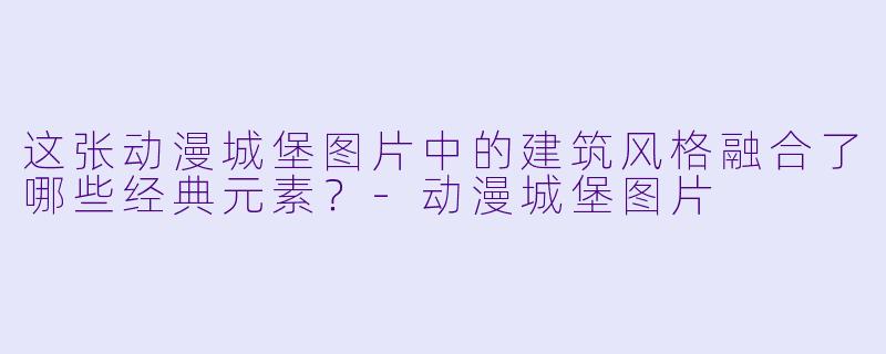 这张动漫城堡图片中的建筑风格融合了哪些经典元素？-动漫城堡图片