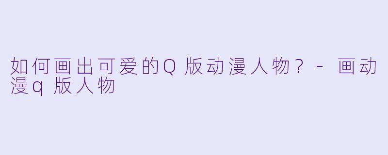 如何画出可爱的Q版动漫人物？-画动漫q版人物