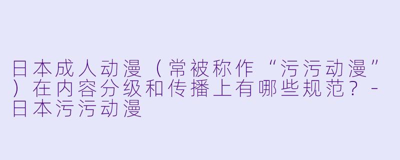 日本成人动漫（常被称作“污污动漫”）在内容分级和传播上有哪些规范？-日本污污动漫