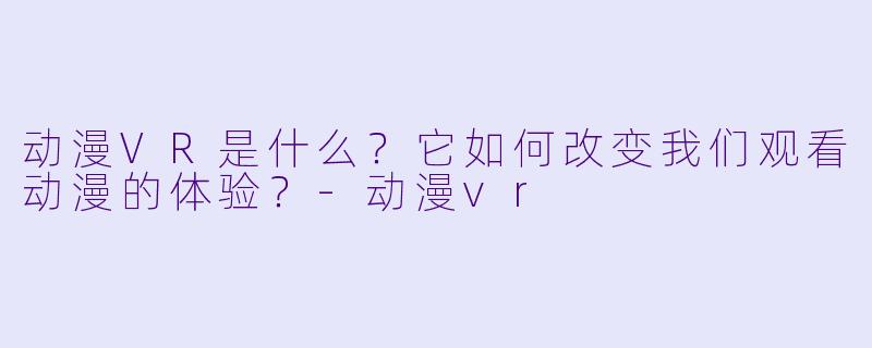 动漫VR是什么？它如何改变我们观看动漫的体验？-动漫vr