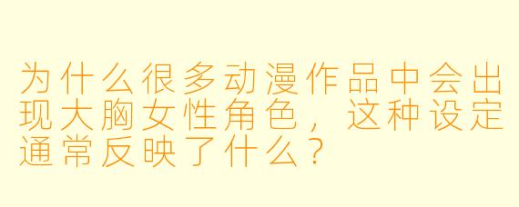 为什么很多动漫作品中会出现大胸女性角色，这种设定通常反映了什么？