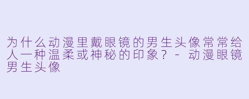 为什么动漫里戴眼镜的男生头像常常给人一种温柔或神秘的印象？-动漫眼镜男生头像