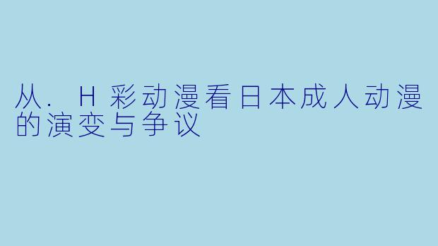 从.H彩动漫看日本成人动漫的演变与争议