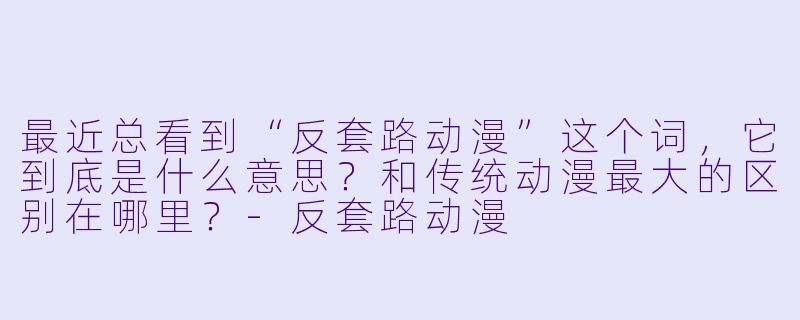 最近总看到“反套路动漫”这个词，它到底是什么意思？和传统动漫最大的区别在哪里？-反套路动漫
