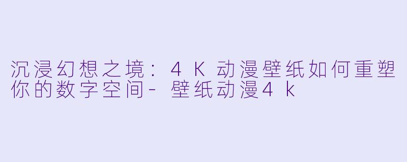 沉浸幻想之境：4K动漫壁纸如何重塑你的数字空间