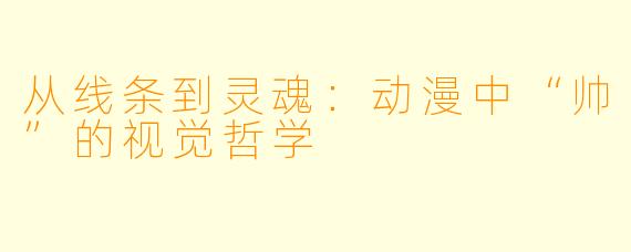 从线条到灵魂：动漫中“帅”的视觉哲学