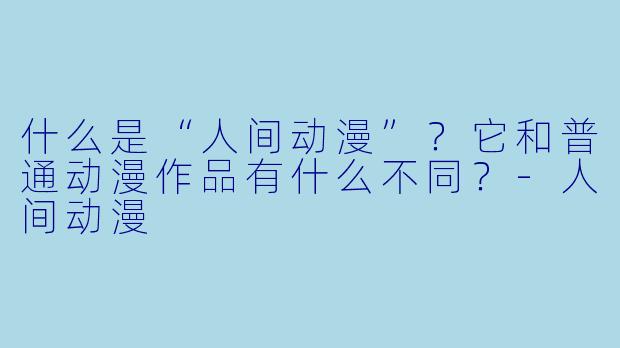 什么是“人间动漫”？它和普通动漫作品有什么不同？-人间动漫