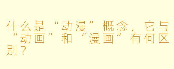 什么是“动漫”概念，它与“动画”和“漫画”有何区别？