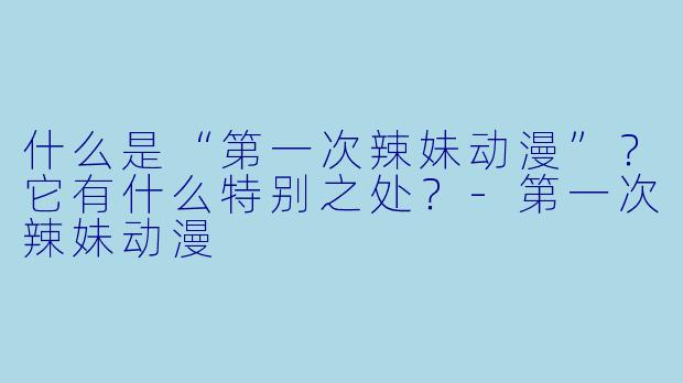 什么是“第一次辣妹动漫”？它有什么特别之处？-第一次辣妹动漫