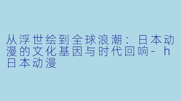 从浮世绘到全球浪潮：日本动漫的文化基因与时代回响-h日本动漫