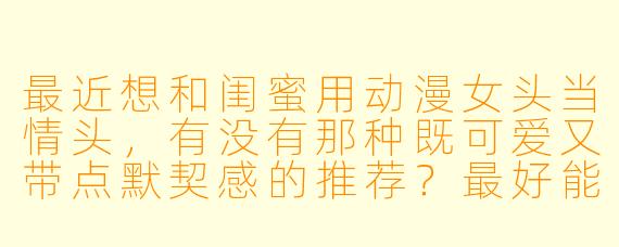 最近想和闺蜜用动漫女头当情头，有没有那种既可爱又带点默契感的推荐？最好能体现我们一个活泼一个文静的性格！