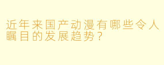 近年来国产动漫有哪些令人瞩目的发展趋势？