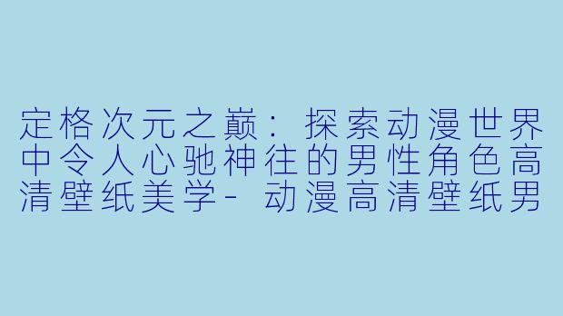定格次元之巅：探索动漫世界中令人心驰神往的男性角色高清壁纸美学-动漫高清壁纸男生帅气