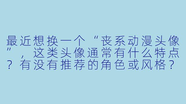 最近想换一个“丧系动漫头像”，这类头像通常有什么特点？有没有推荐的角色或风格？-丧系动漫头像