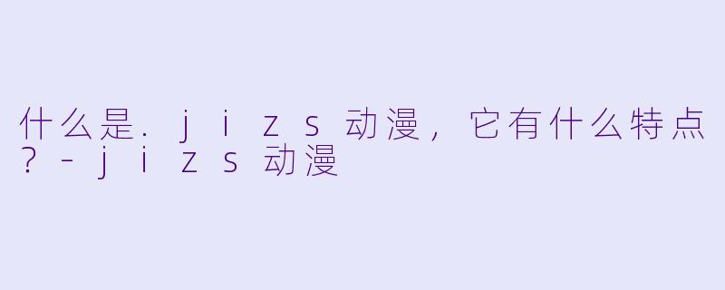 什么是.jizs动漫，它有什么特点？-jizs动漫