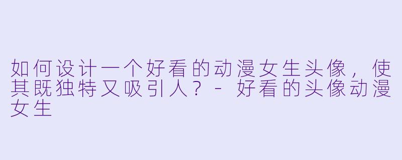 如何设计一个好看的动漫女生头像，使其既独特又吸引人？