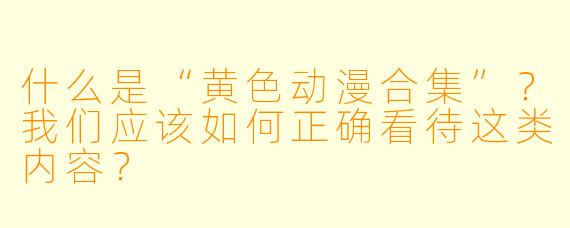 什么是“黄色动漫合集”？我们应该如何正确看待这类内容？