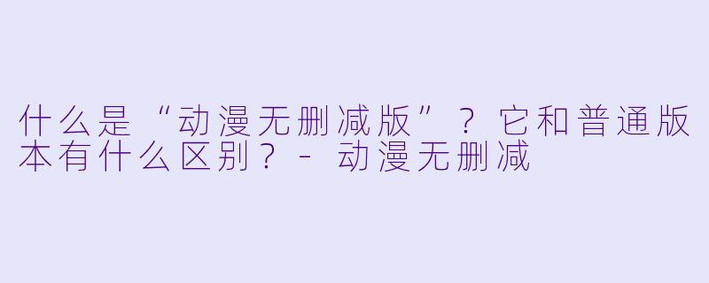 什么是“动漫无删减版”？它和普通版本有什么区别？-动漫无删减