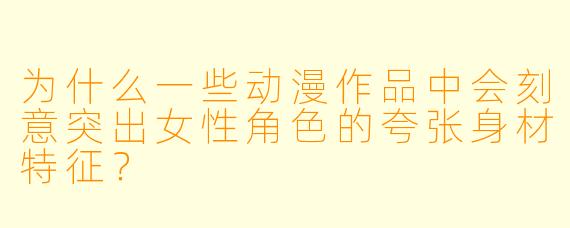 为什么一些动漫作品中会刻意突出女性角色的夸张身材特征？