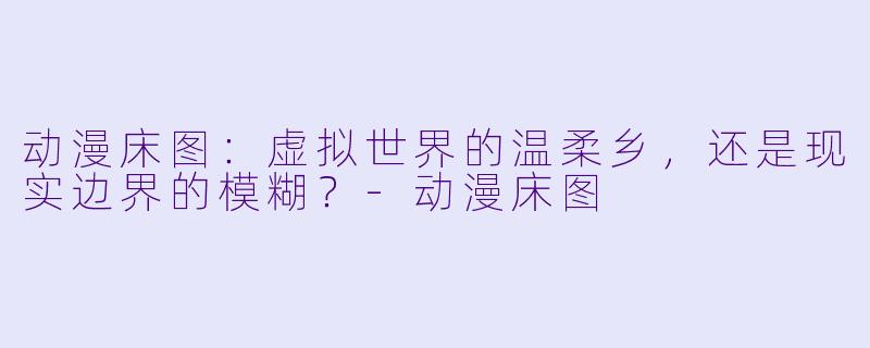 动漫床图：虚拟世界的温柔乡，还是现实边界的模糊？-动漫床图