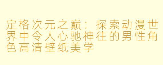 定格次元之巅：探索动漫世界中令人心驰神往的男性角色高清壁纸美学