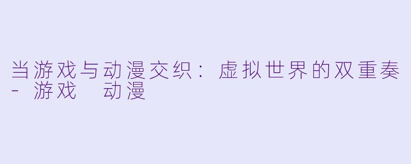 当游戏与动漫交织：虚拟世界的双重奏-游戏 动漫