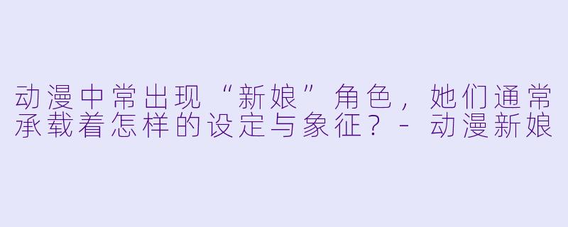 动漫中常出现“新娘”角色，她们通常承载着怎样的设定与象征？-动漫新娘