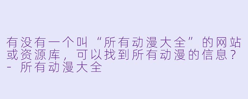 有没有一个叫“所有动漫大全”的网站或资源库，可以找到所有动漫的信息？-所有动漫大全