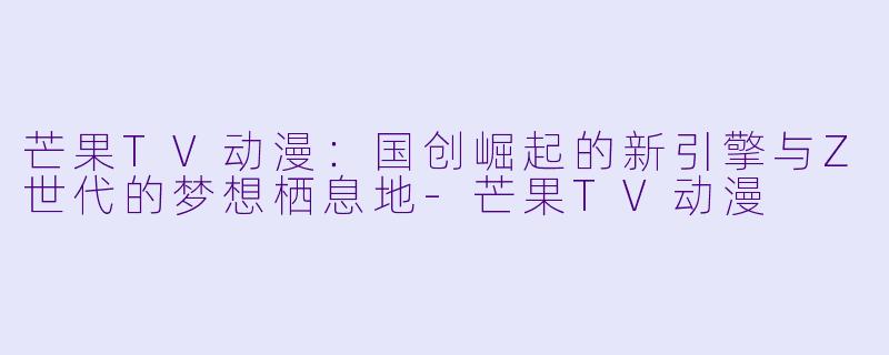 芒果TV动漫：国创崛起的新引擎与Z世代的梦想栖息地-芒果TV动漫