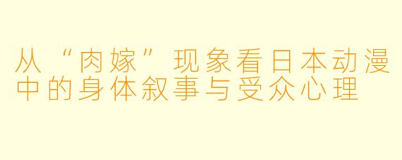 从“肉嫁”现象看日本动漫中的身体叙事与受众心理
