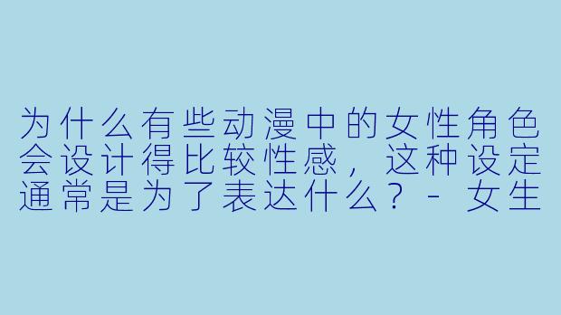 为什么有些动漫中的女性角色会设计得比较性感，这种设定通常是为了表达什么？-女生动漫性感