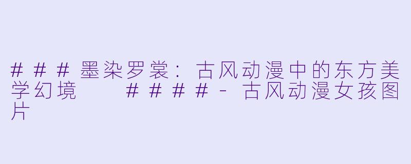 ###墨染罗裳：古风动漫中的东方美学幻境

####-古风动漫女孩图片