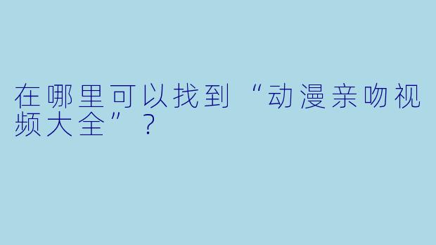在哪里可以找到“动漫亲吻视频大全”？