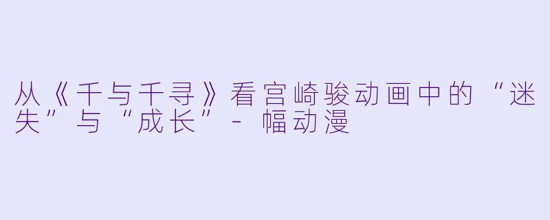 从《千与千寻》看宫崎骏动画中的“迷失”与“成长”-幅动漫