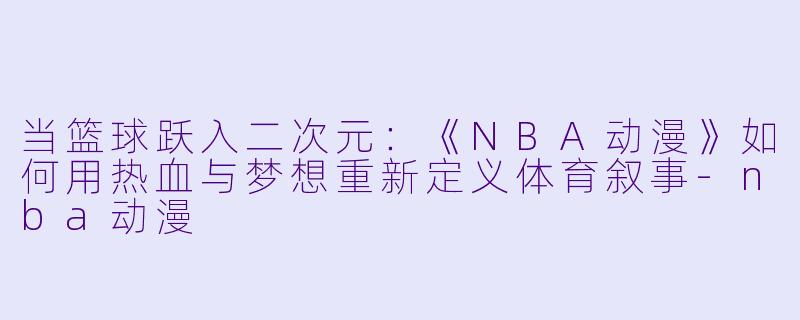 当篮球跃入二次元：《NBA动漫》如何用热血与梦想重新定义体育叙事-nba动漫
