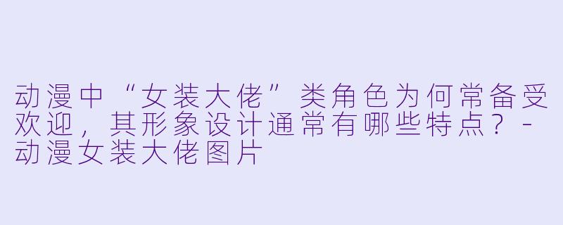 动漫中“女装大佬”类角色为何常备受欢迎，其形象设计通常有哪些特点？-动漫女装大佬图片