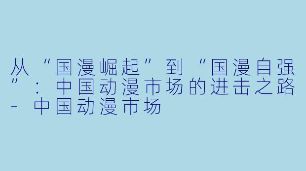 从“国漫崛起”到“国漫自强”:中国动漫市场的进击之路-中国动漫市场