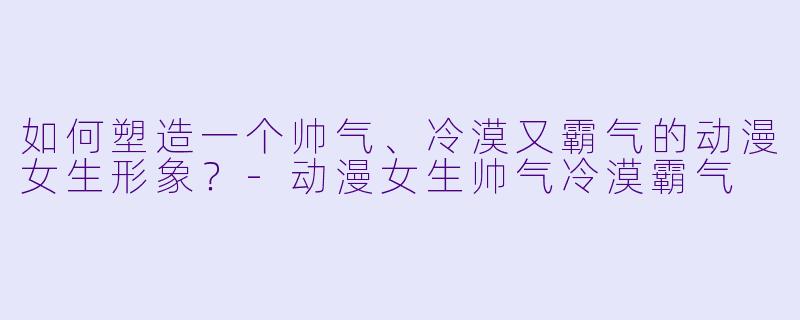 如何塑造一个帅气、冷漠又霸气的动漫女生形象？-动漫女生帅气冷漠霸气