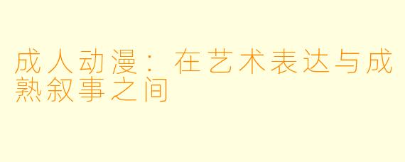 成人动漫:在艺术表达与成熟叙事之间
