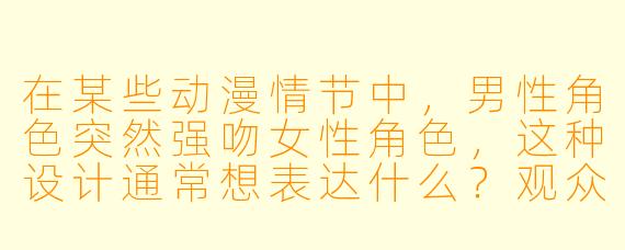 在某些动漫情节中，男性角色突然强吻女性角色，这种设计通常想表达什么？观众应如何看待这种情节？