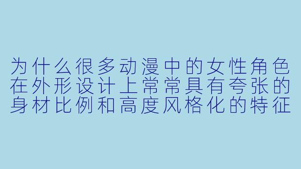 为什么很多动漫中的女性角色在外形设计上常常具有夸张的身材比例和高度风格化的特征？